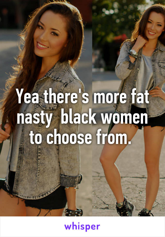 Yea there's more fat nasty  black women to choose from. 