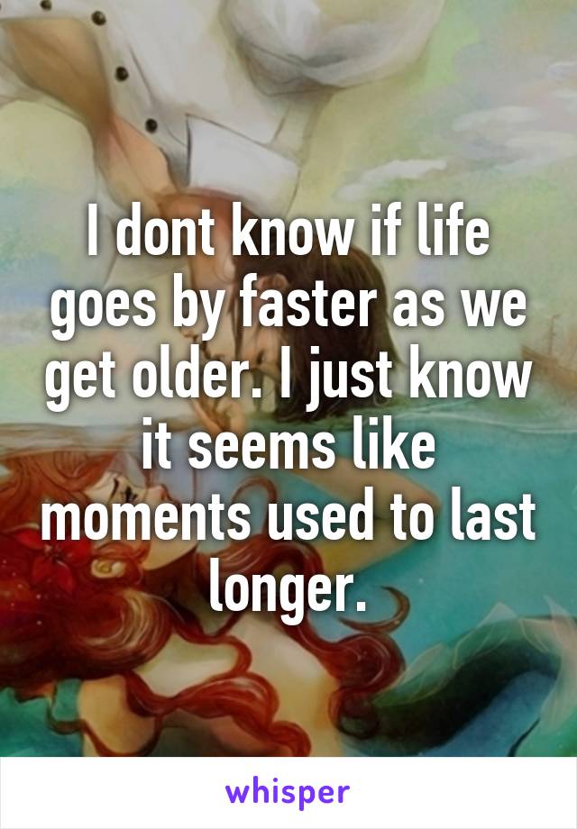 I dont know if life goes by faster as we get older. I just know it seems like moments used to last longer.