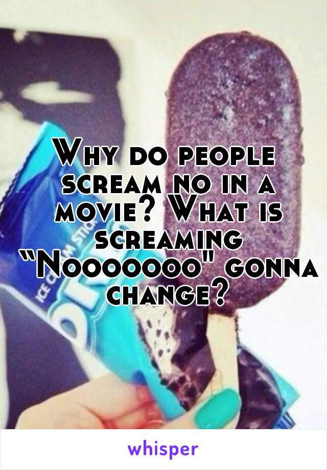 Why do people scream no in a movie? What is screaming “Nooooooo" gonna change?