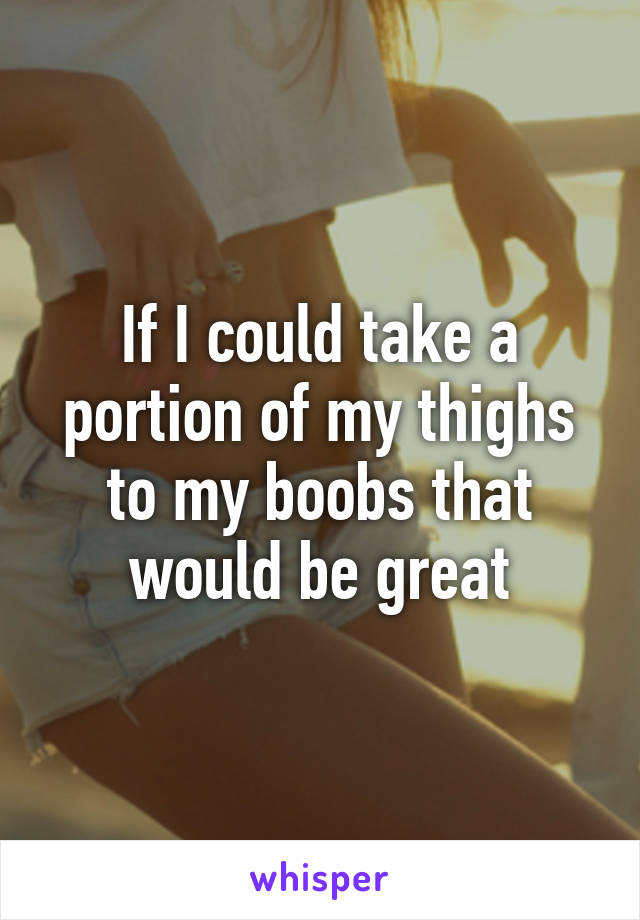 If I could take a portion of my thighs to my boobs that would be great