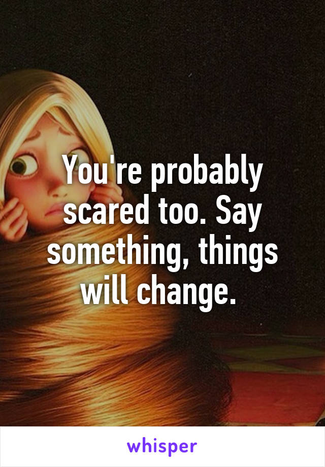 You're probably scared too. Say something, things will change. 