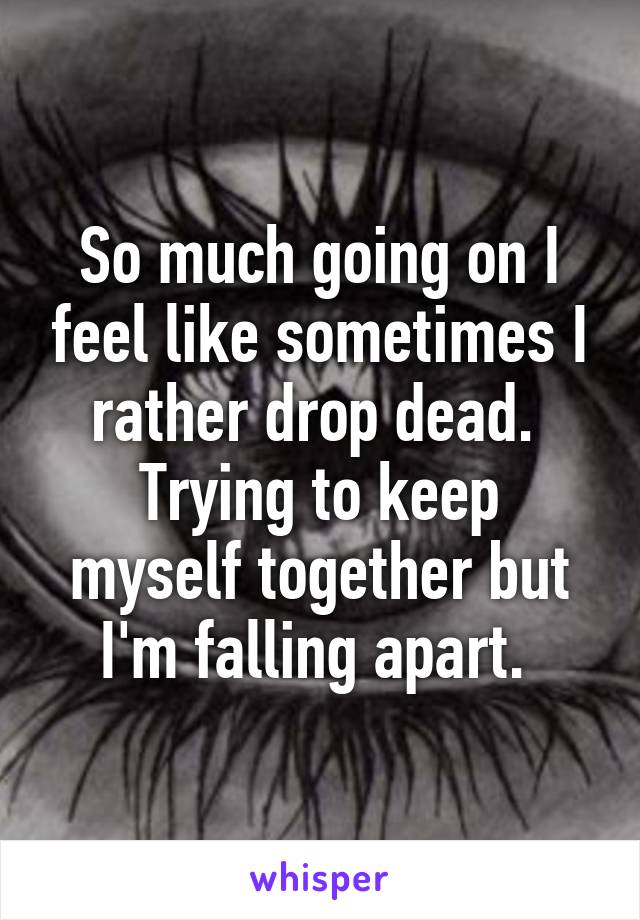 So much going on I feel like sometimes I rather drop dead. 
Trying to keep myself together but I'm falling apart. 