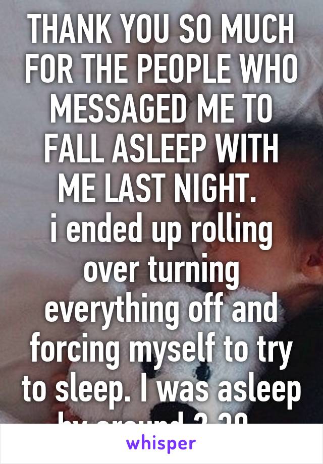 THANK YOU SO MUCH FOR THE PEOPLE WHO MESSAGED ME TO FALL ASLEEP WITH ME LAST NIGHT. 
i ended up rolling over turning everything off and forcing myself to try to sleep. I was asleep by around 2:30. 