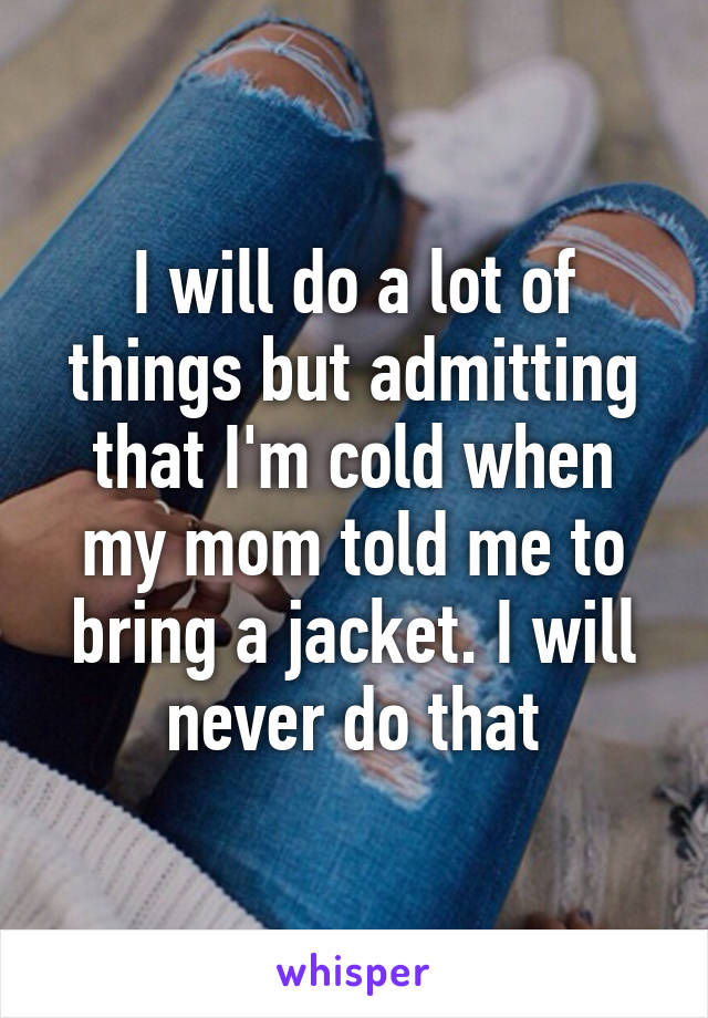 I will do a lot of things but admitting that I'm cold when my mom told me to bring a jacket. I will never do that
