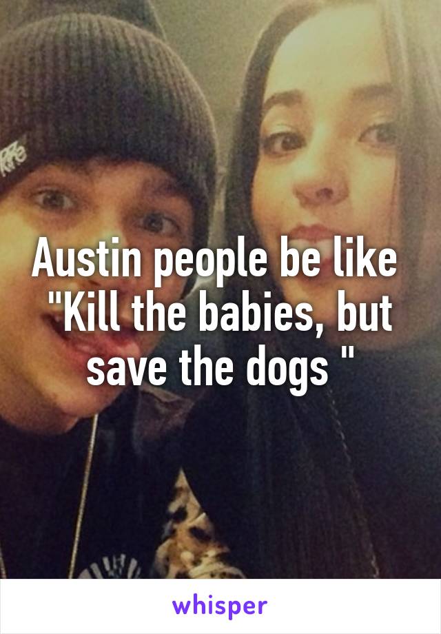 Austin people be like 
"Kill the babies, but save the dogs "