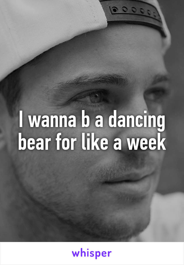 I wanna b a dancing bear for like a week