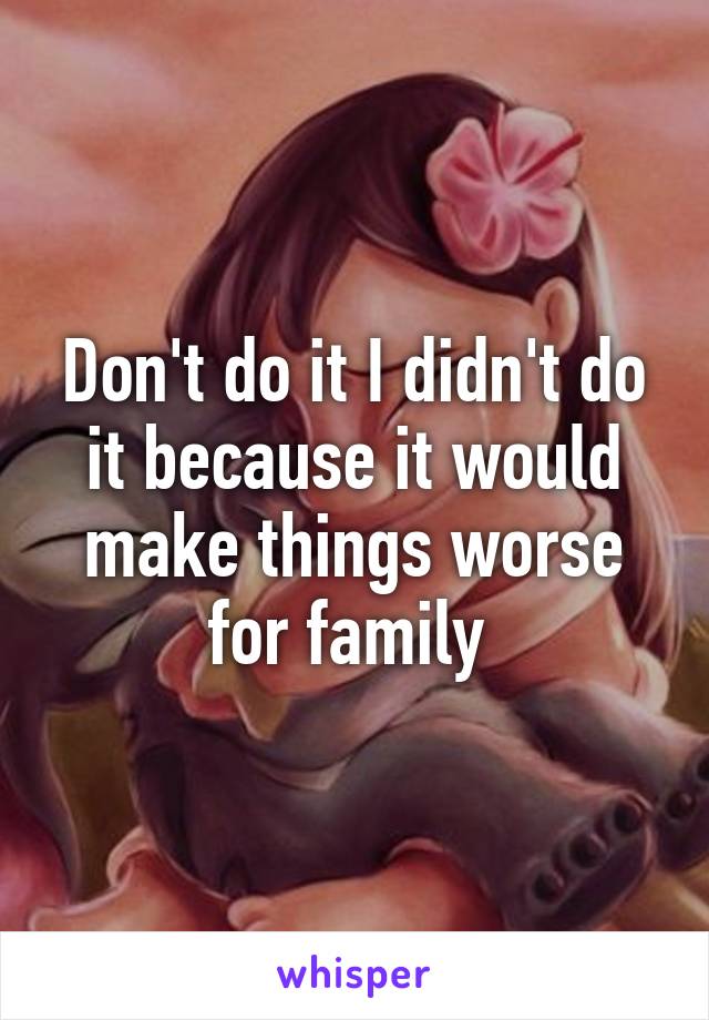 Don't do it I didn't do it because it would make things worse for family 