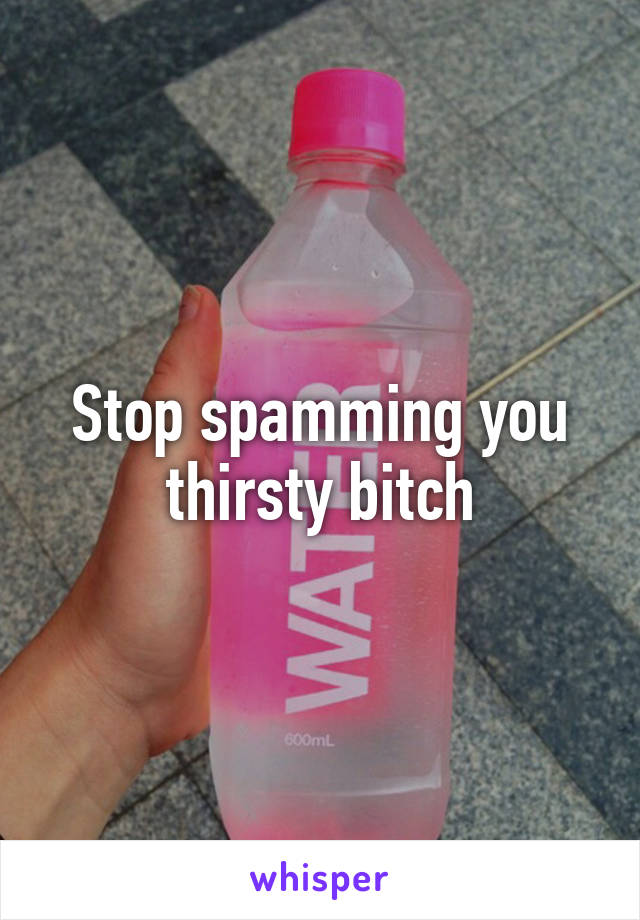 Stop spamming you thirsty bitch