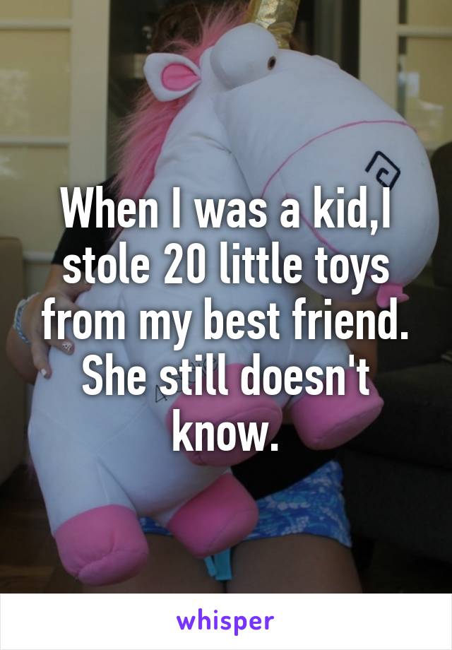 When I was a kid,I stole 20 little toys from my best friend.
She still doesn't know.