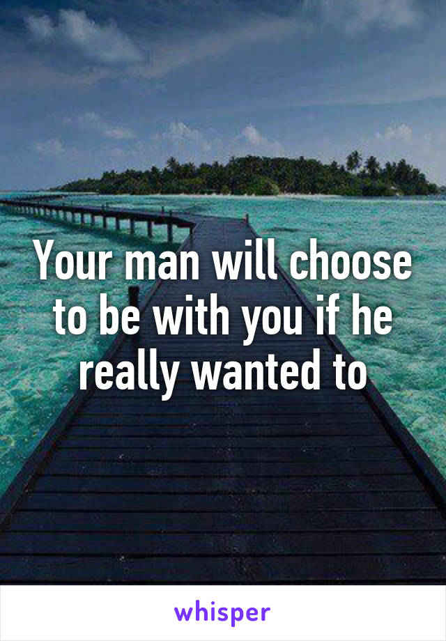 Your man will choose to be with you if he really wanted to
