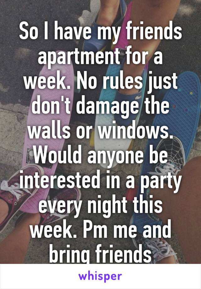 So I have my friends apartment for a week. No rules just don't damage the walls or windows. Would anyone be interested in a party every night this week. Pm me and bring friends
