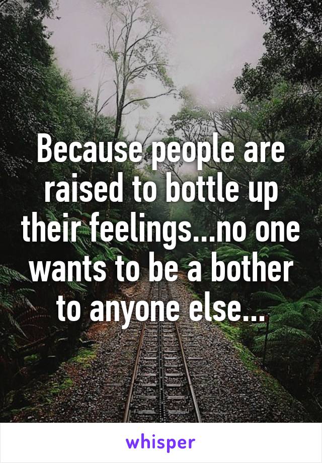 Because people are raised to bottle up their feelings...no one wants to be a bother to anyone else...