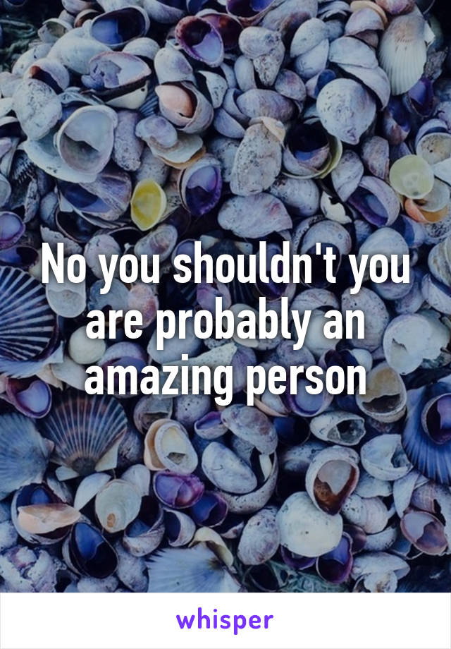 No you shouldn't you are probably an amazing person