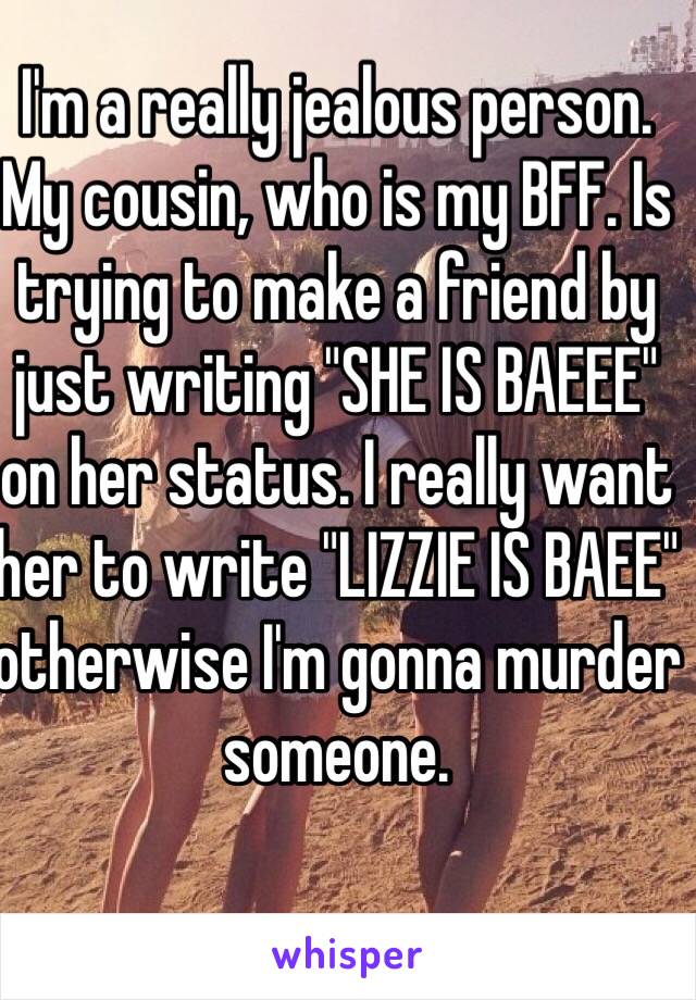I'm a really jealous person.
My cousin, who is my BFF. Is trying to make a friend by just writing "SHE IS BAEEE" on her status. I really want her to write "LIZZIE IS BAEE" otherwise I'm gonna murder someone. 
