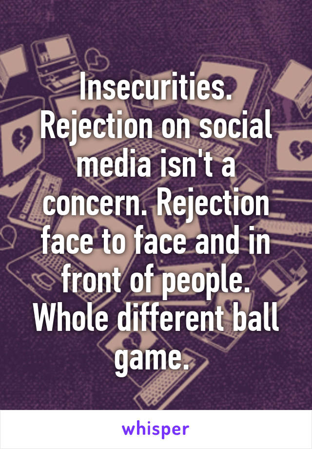 Insecurities. Rejection on social media isn't a concern. Rejection face to face and in front of people. Whole different ball game. 