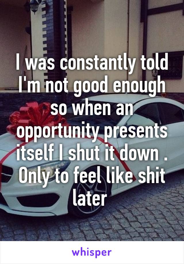 I was constantly told I'm not good enough so when an opportunity presents itself I shut it down . Only to feel like shit later 