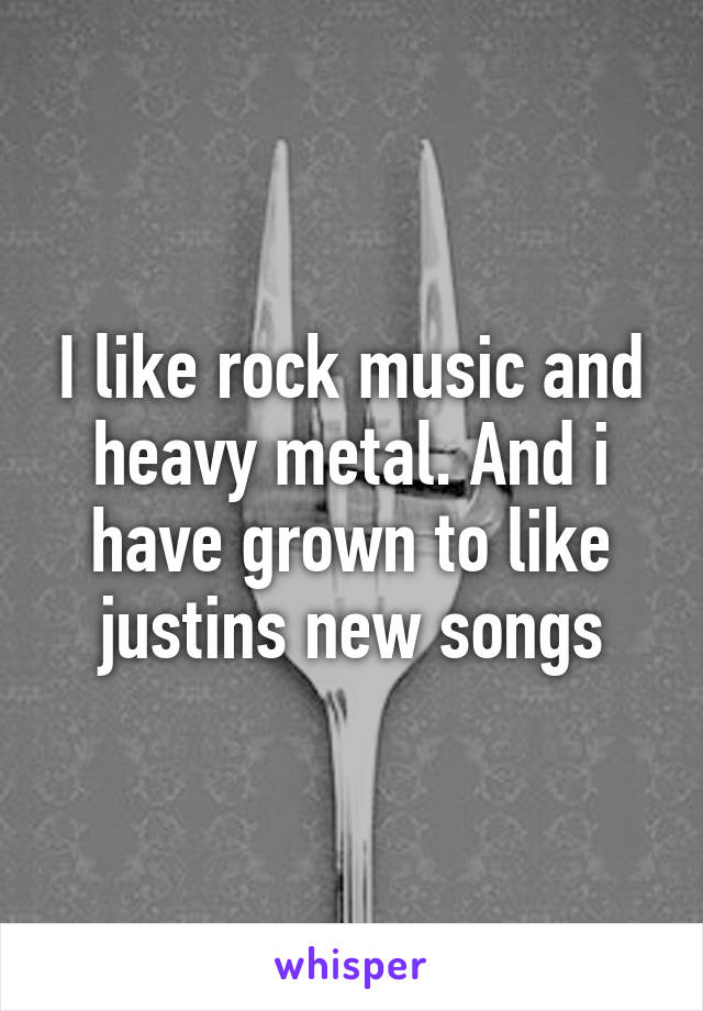 I like rock music and heavy metal. And i have grown to like justins new songs