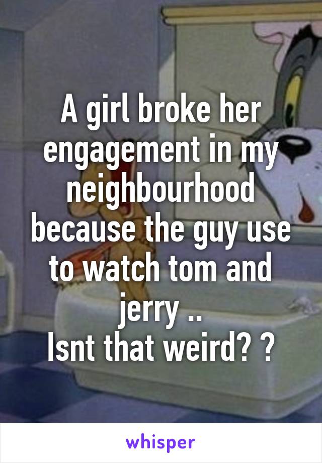 A girl broke her engagement in my neighbourhood because the guy use to watch tom and jerry ..
Isnt that weird? ?