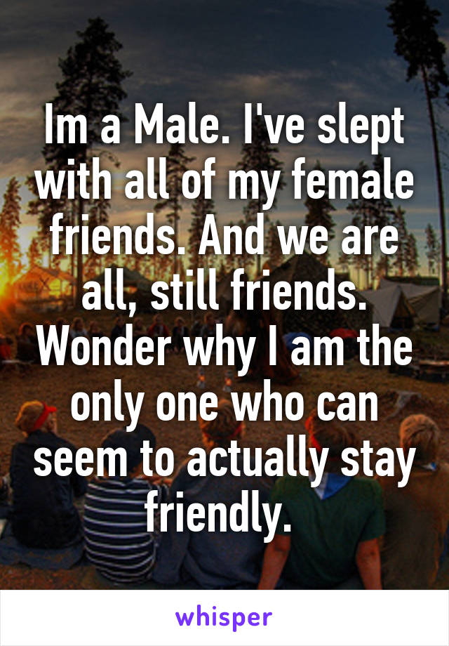 Im a Male. I've slept with all of my female friends. And we are all, still friends. Wonder why I am the only one who can seem to actually stay friendly. 