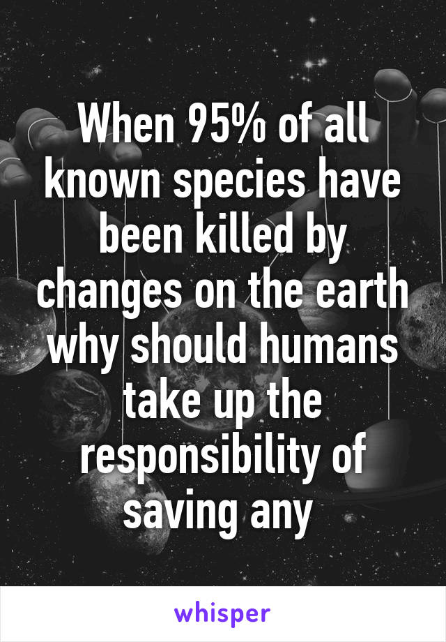 When 95% of all known species have been killed by changes on the earth why should humans take up the responsibility of saving any 