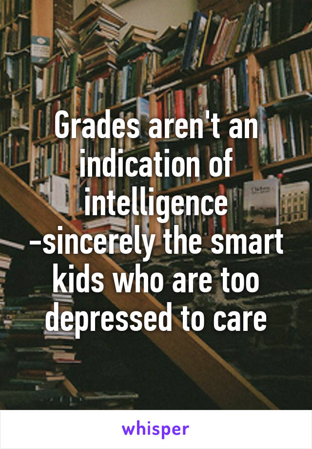 Grades aren't an indication of intelligence
-sincerely the smart kids who are too depressed to care