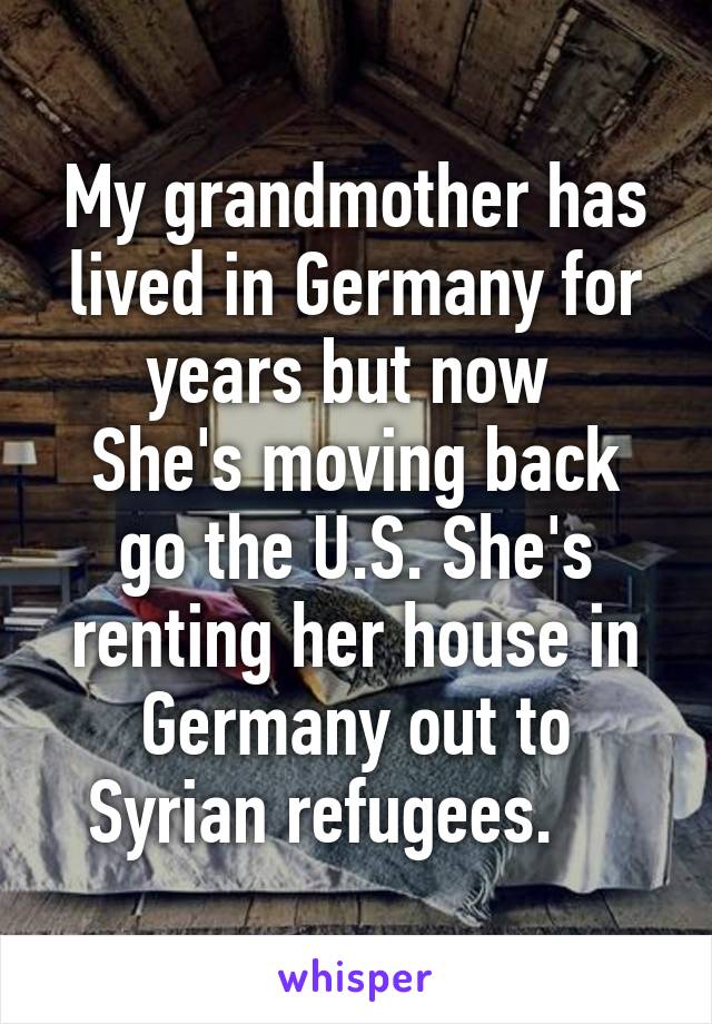 My grandmother has lived in Germany for years but now 
She's moving back go the U.S. She's renting her house in Germany out to Syrian refugees.    