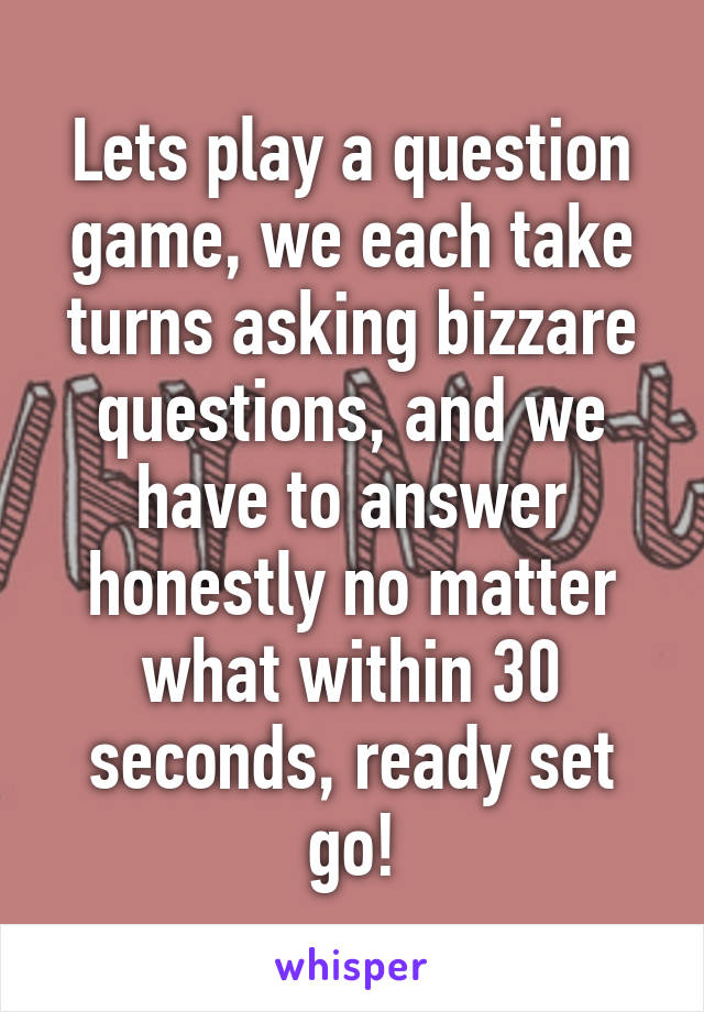 Lets play a question game, we each take turns asking bizzare questions, and we have to answer honestly no matter what within 30 seconds, ready set go!