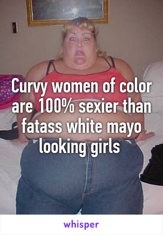 Curvy women of color are 100% sexier than fatass white mayo looking girls 