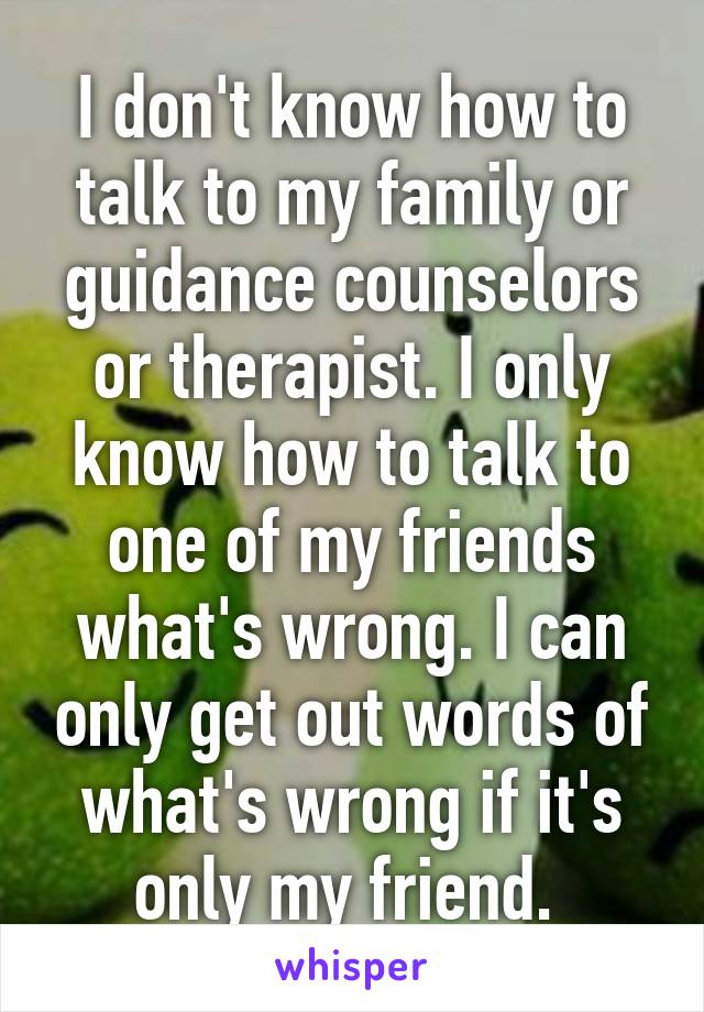 I don't know how to talk to my family or guidance counselors or therapist. I only know how to talk to one of my friends what's wrong. I can only get out words of what's wrong if it's only my friend. 
