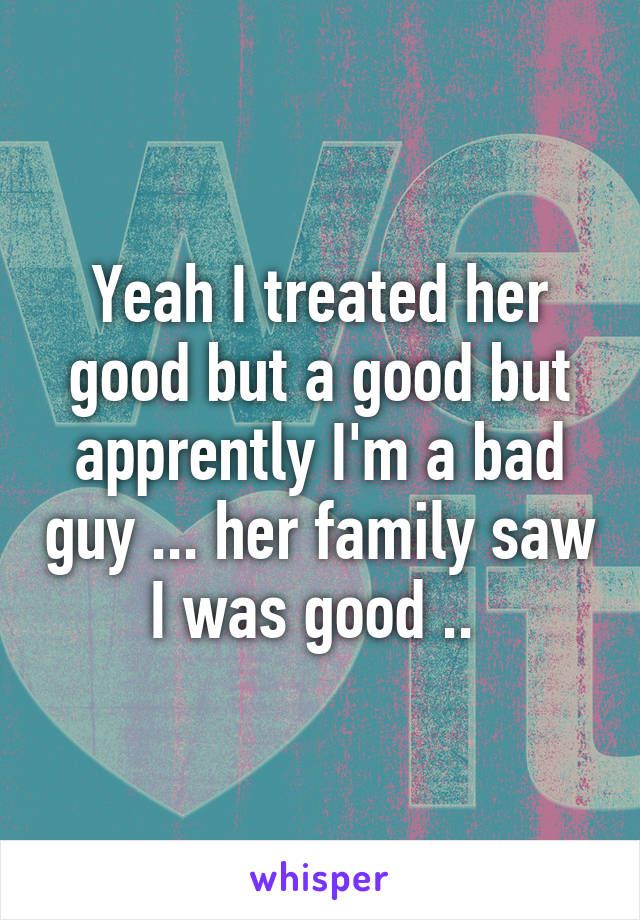Yeah I treated her good but a good but apprently I'm a bad guy ... her family saw I was good .. 
