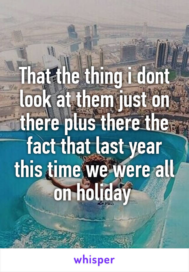 That the thing i dont look at them just on there plus there the fact that last year this time we were all on holiday 