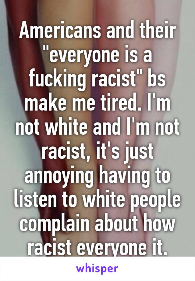 Americans and their "everyone is a fucking racist" bs make me tired. I'm not white and I'm not racist, it's just annoying having to listen to white people complain about how racist everyone it.