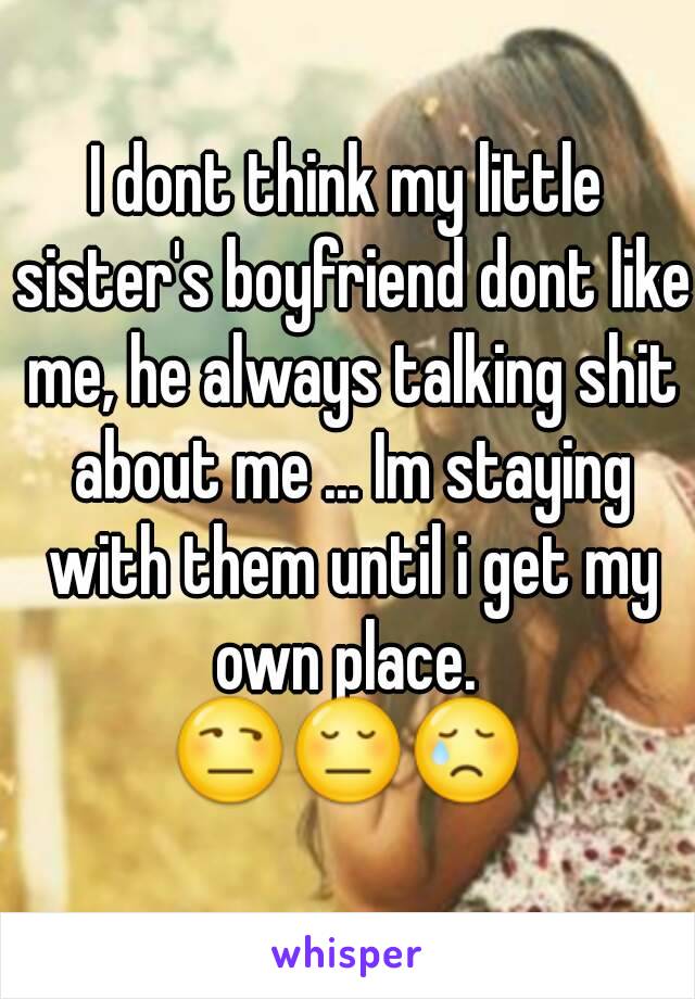 I dont think my little sister's boyfriend dont like me, he always talking shit about me ... Im staying with them until i get my own place. 
😒😔😢