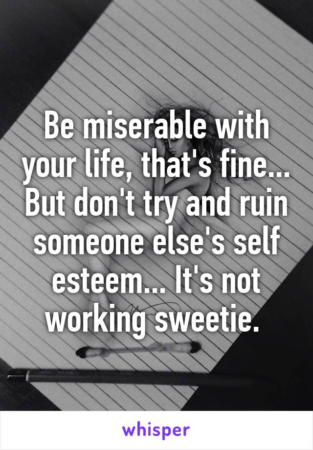 Be miserable with your life, that's fine... But don't try and ruin someone else's self esteem... It's not working sweetie. 