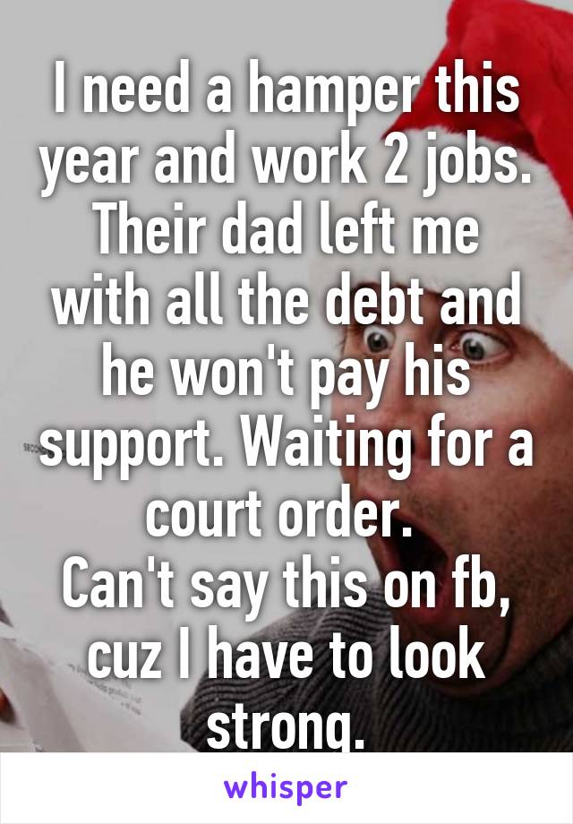 I need a hamper this year and work 2 jobs. Their dad left me with all the debt and he won't pay his support. Waiting for a court order. 
Can't say this on fb, cuz I have to look strong.