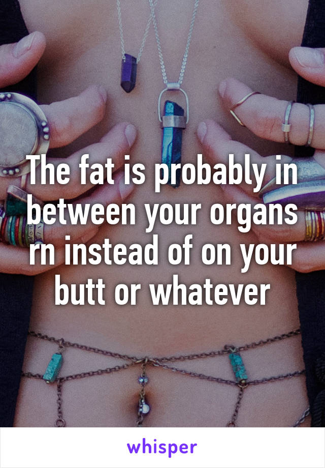 The fat is probably in between your organs rn instead of on your butt or whatever