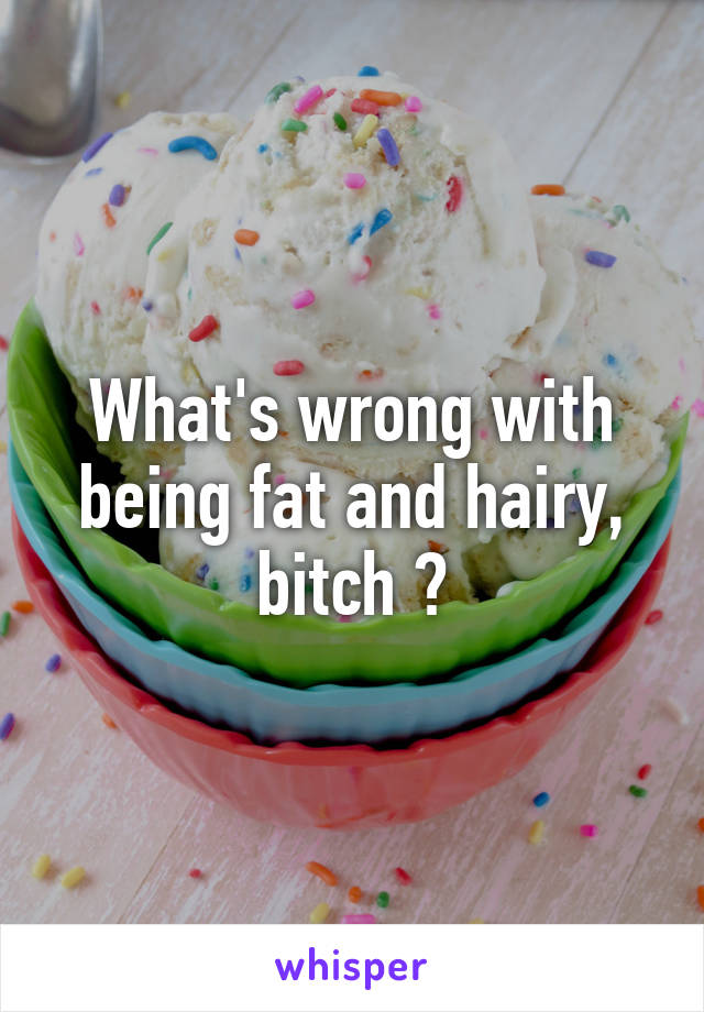 What's wrong with being fat and hairy, bitch ?