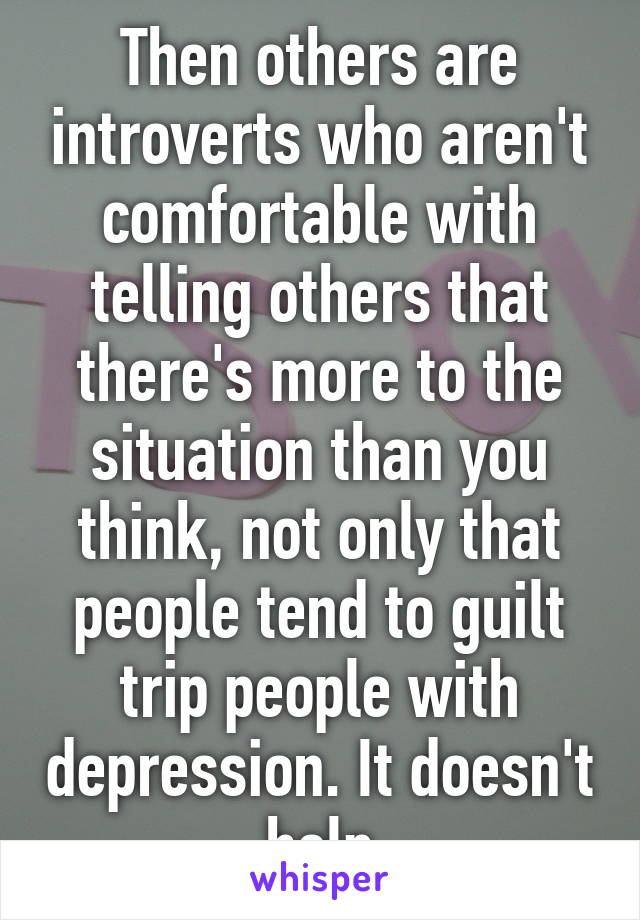 Then others are introverts who aren't comfortable with telling others that there's more to the situation than you think, not only that people tend to guilt trip people with depression. It doesn't help