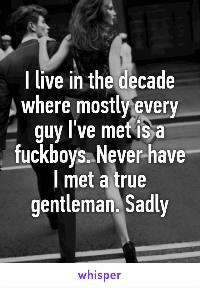 I live in the decade where mostly every guy I've met is a fuckboys. Never have I met a true gentleman. Sadly