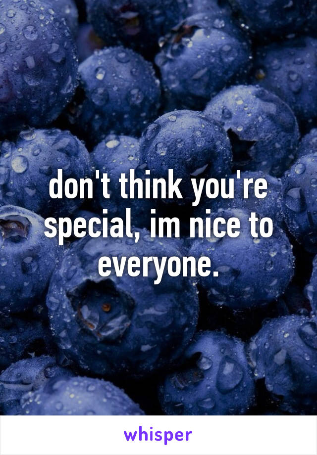 don't think you're special, im nice to everyone.