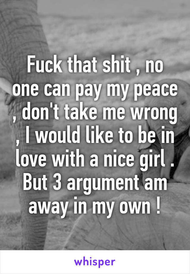 Fuck that shit , no one can pay my peace , don't take me wrong , I would like to be in love with a nice girl . But 3 argument am away in my own !