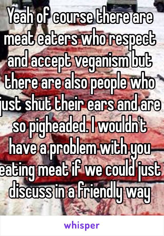 Yeah of course there are meat eaters who respect and accept veganism but there are also people who just shut their ears and are so pigheaded. I wouldn't have a problem with you eating meat if we could just discuss in a friendly way