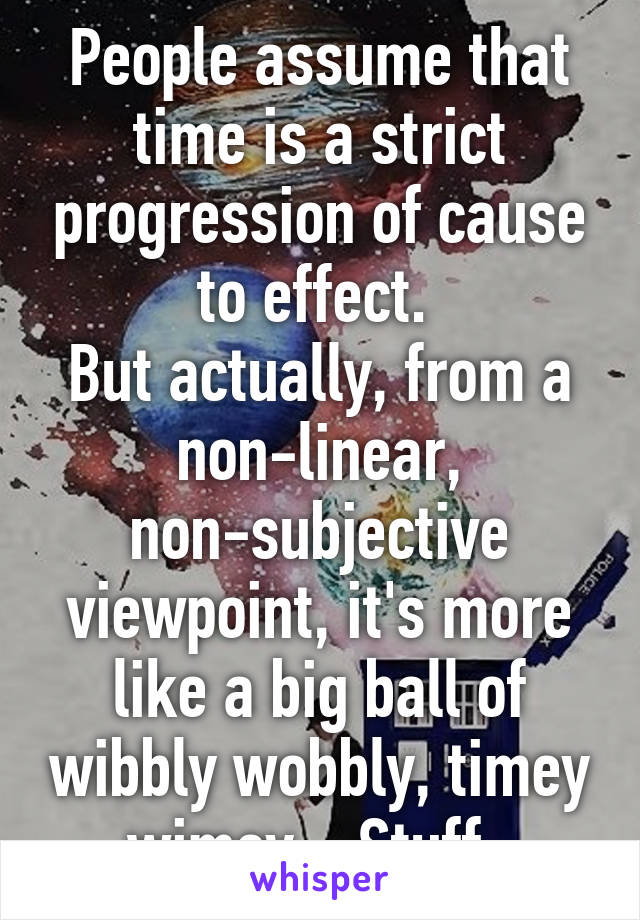 People assume that time is a strict progression of cause to effect. 
But actually, from a non-linear, non-subjective viewpoint, it's more like a big ball of wibbly wobbly, timey wimey... Stuff. 