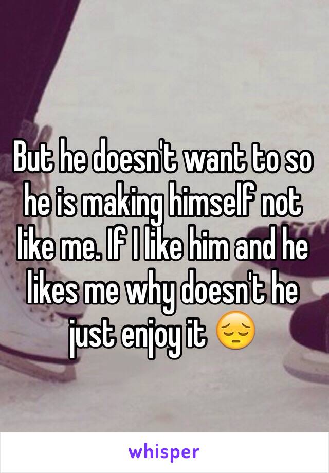 But he doesn't want to so he is making himself not like me. If I like him and he likes me why doesn't he just enjoy it 😔