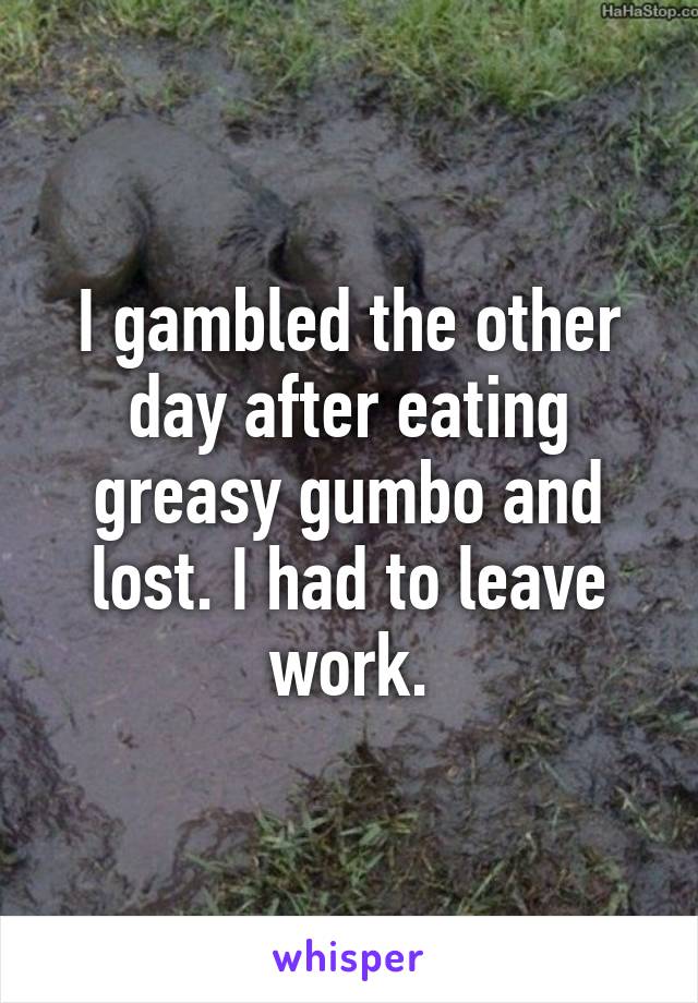 I gambled the other day after eating greasy gumbo and lost. I had to leave work.