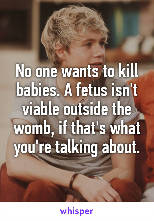 No one wants to kill babies. A fetus isn't viable outside the womb, if that's what you're talking about.