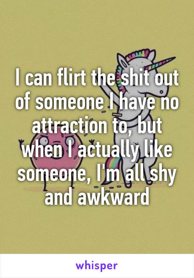 I can flirt the shit out of someone I have no attraction to, but when I actually like someone, I'm all shy and awkward