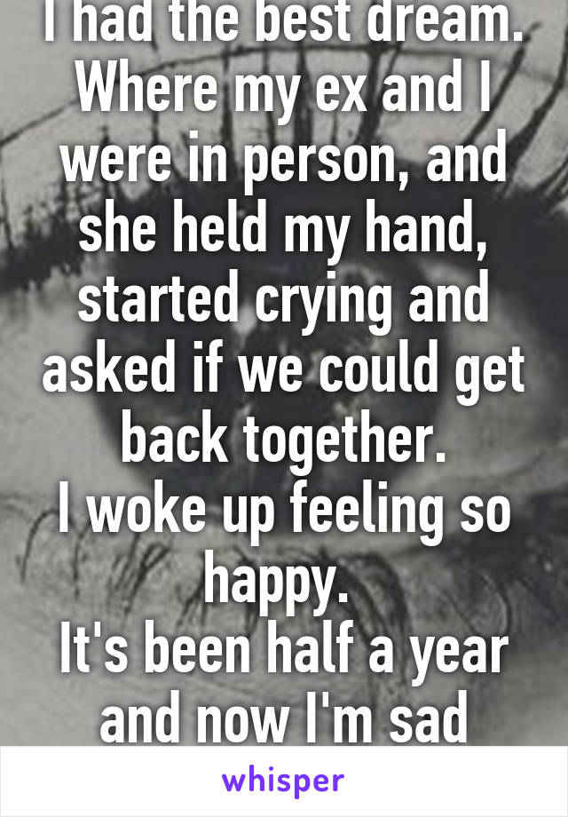 I had the best dream. Where my ex and I were in person, and she held my hand, started crying and asked if we could get back together.
I woke up feeling so happy. 
It's been half a year and now I'm sad again. 
