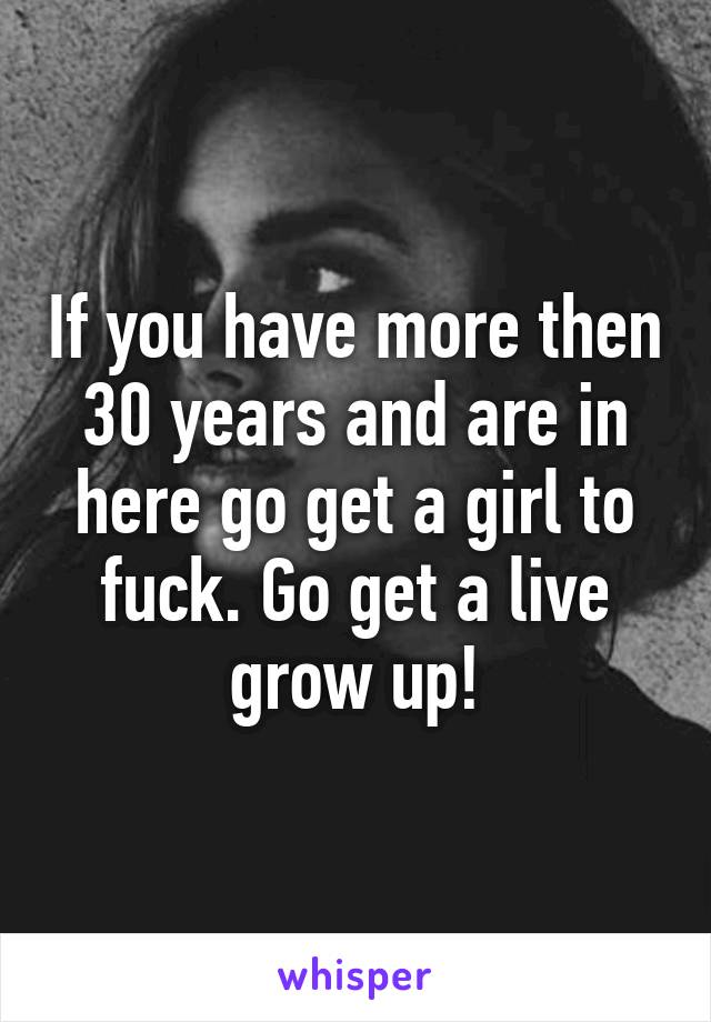 If you have more then 30 years and are in here go get a girl to fuck. Go get a live grow up!