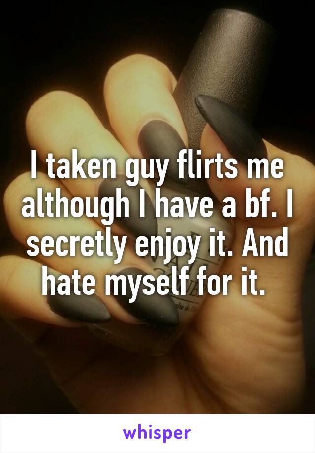 I taken guy flirts me although I have a bf. I secretly enjoy it. And hate myself for it. 